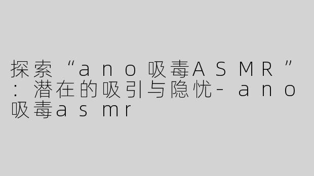 探索“ano吸毒ASMR”：潜在的吸引与隐忧-ano吸毒asmr