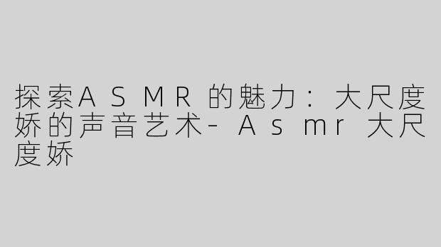 探索ASMR的魅力：大尺度娇的声音艺术