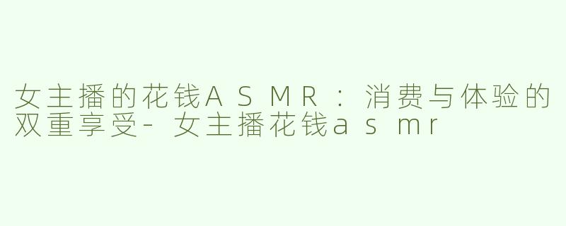 女主播的花钱ASMR：消费与体验的双重享受