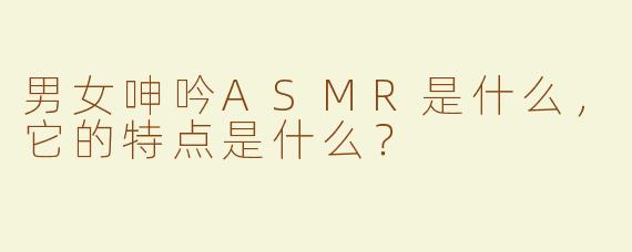 男女呻吟ASMR是什么，它的特点是什么？
