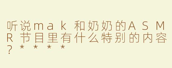 听说mak和奶奶的ASMR节目里有什么特别的内容？****