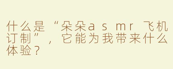 什么是“朵朵asmr飞机订制”，它能为我带来什么体验？