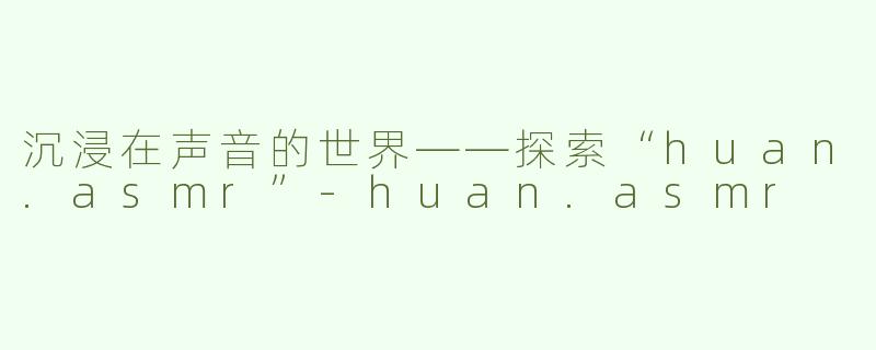 沉浸在声音的世界——探索“huan.asmr”-huan.asmr