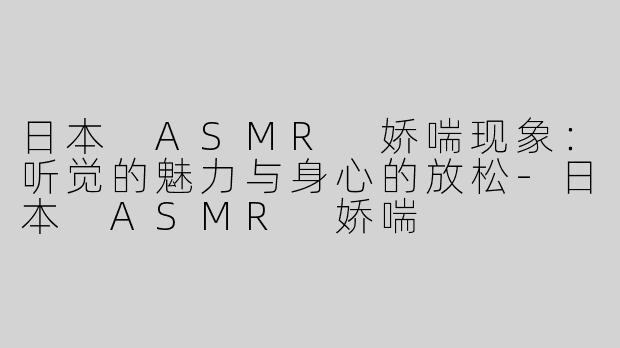 日本 ASMR 娇喘现象：听觉的魅力与身心的放松-日本 ASMR 娇喘