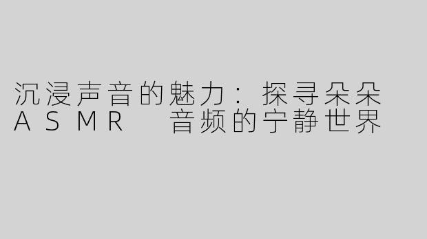 沉浸声音的魅力：探寻朵朵 ASMR 音频的宁静世界