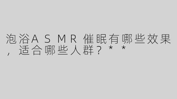 泡浴ASMR催眠有哪些效果，适合哪些人群？**