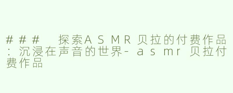 ### 探索ASMR贝拉的付费作品：沉浸在声音的世界-asmr贝拉付费作品