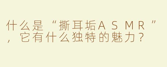什么是“撕耳垢ASMR”，它有什么独特的魅力？
