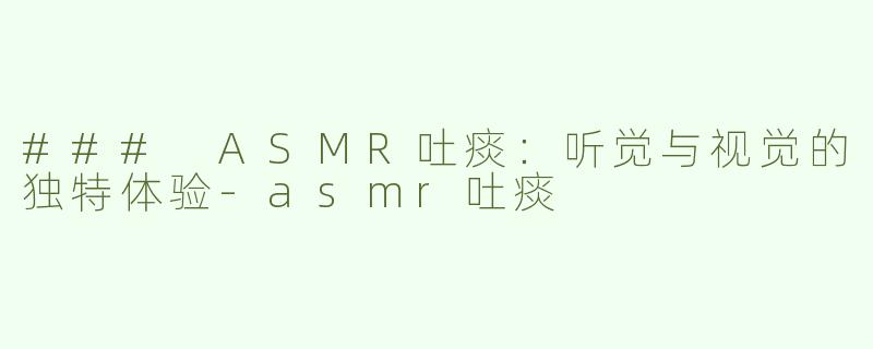 ### ASMR吐痰：听觉与视觉的独特体验