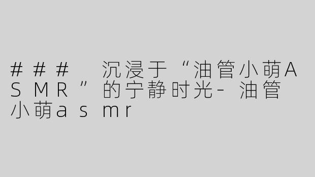 ### 沉浸于“油管小萌ASMR”的宁静时光-油管 小萌asmr