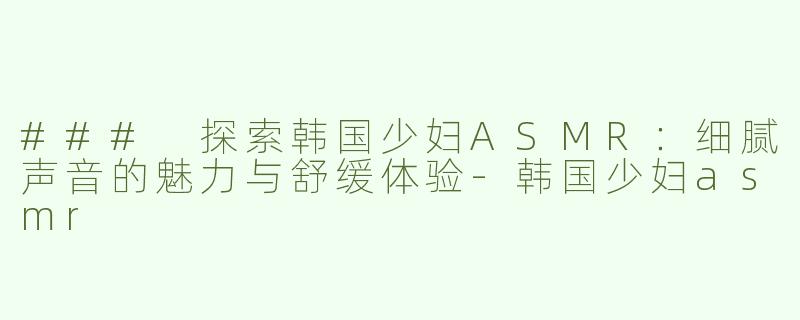 ### 探索韩国少妇ASMR：细腻声音的魅力与舒缓体验-韩国少妇asmr