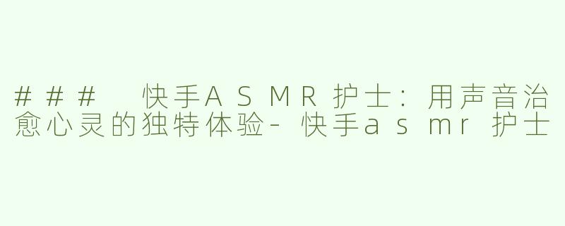 ### 快手ASMR护士：用声音治愈心灵的独特体验-快手asmr护士