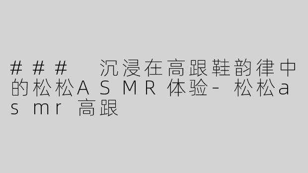 ### 沉浸在高跟鞋韵律中的松松ASMR体验-松松asmr高跟