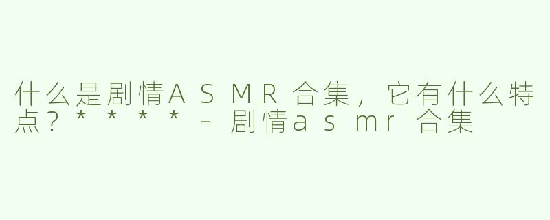 什么是剧情ASMR合集，它有什么特点？****