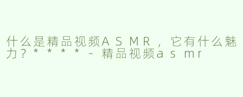 什么是精品视频ASMR，它有什么魅力？****