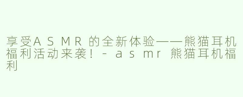享受ASMR的全新体验——熊猫耳机福利活动来袭！-asmr熊猫耳机福利