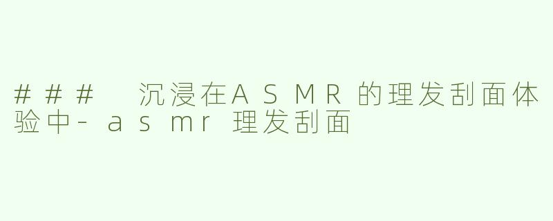 ### 沉浸在ASMR的理发刮面体验中-asmr理发刮面