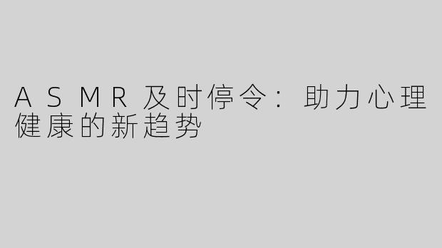 ASMR及时停令：助力心理健康的新趋势