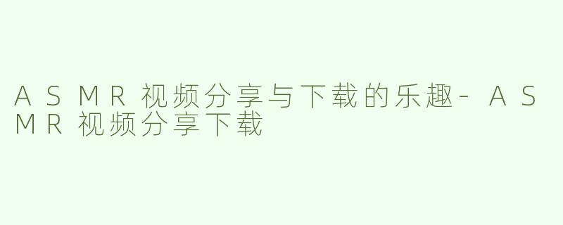ASMR视频分享与下载的乐趣-ASMR视频分享下载