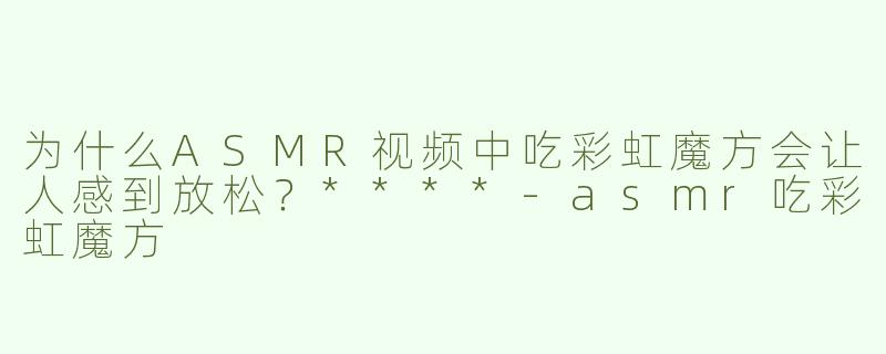 为什么ASMR视频中吃彩虹魔方会让人感到放松？****