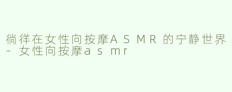 徜徉在女性向按摩ASMR的宁静世界-女性向按摩asmr
