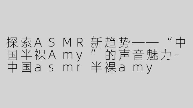 探索ASMR新趋势——“中国半裸Amy”的声音魅力-中国asmr半裸amy
