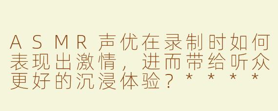 ASMR声优在录制时如何表现出激情，进而带给听众更好的沉浸体验？****