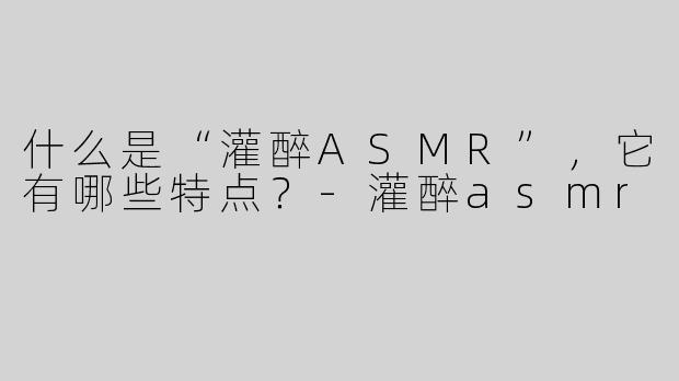 什么是“灌醉ASMR”，它有哪些特点？