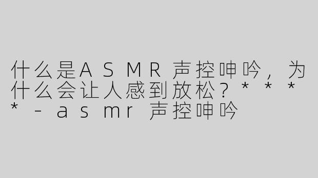 什么是ASMR声控呻吟，为什么会让人感到放松？****