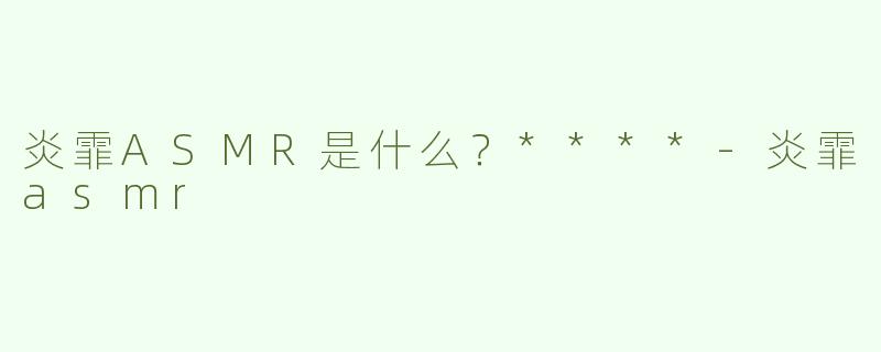 炎霏ASMR是什么？****-炎霏asmr