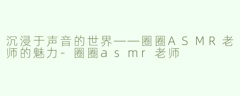 沉浸于声音的世界——圈圈ASMR老师的魅力-圈圈asmr老师