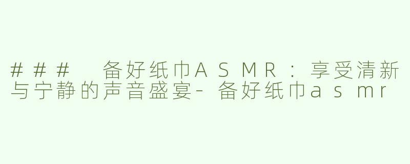 ### 备好纸巾ASMR：享受清新与宁静的声音盛宴-备好纸巾asmr