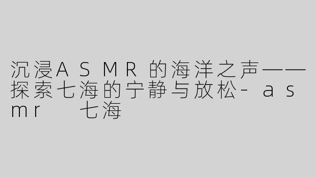 沉浸ASMR的海洋之声——探索七海的宁静与放松-asmr 七海