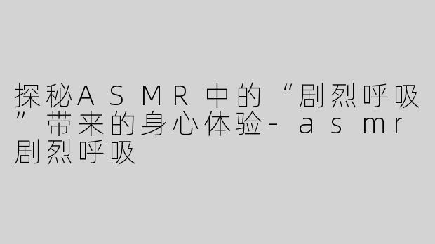 探秘ASMR中的“剧烈呼吸”带来的身心体验-asmr剧烈呼吸