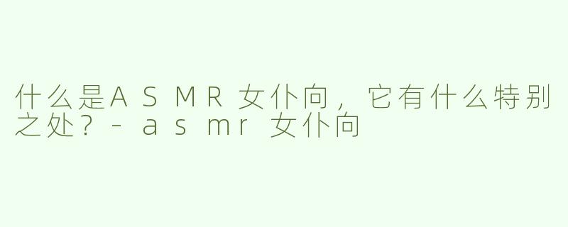 什么是ASMR女仆向，它有什么特别之处？