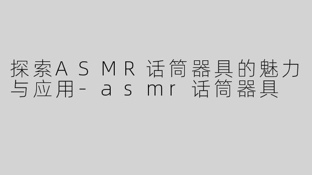 探索ASMR话筒器具的魅力与应用-asmr话筒器具