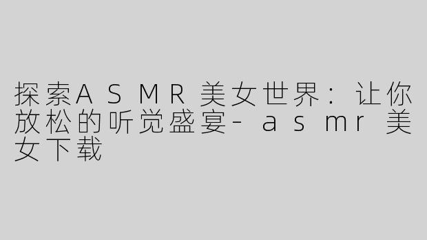 探索ASMR美女世界：让你放松的听觉盛宴-asmr美女下载