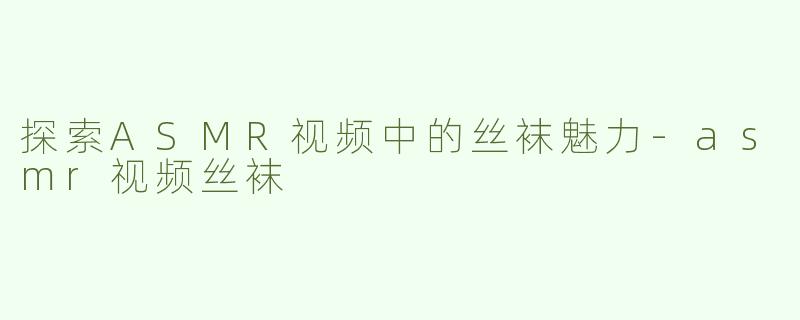 探索ASMR视频中的丝袜魅力-asmr视频丝袜