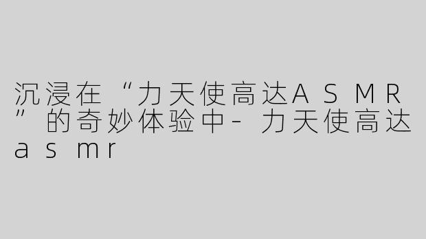 沉浸在“力天使高达ASMR”的奇妙体验中-力天使高达asmr