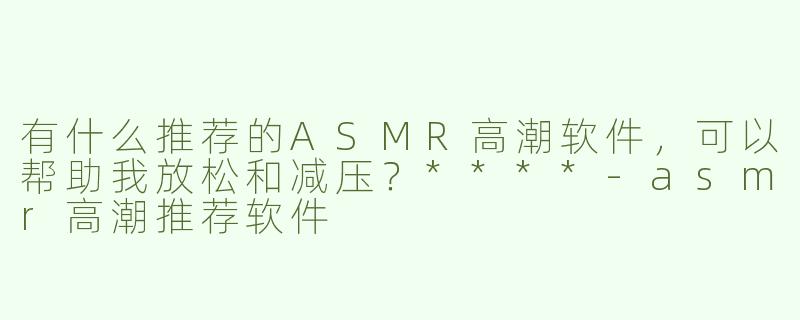 有什么推荐的ASMR高潮软件，可以帮助我放松和减压？****