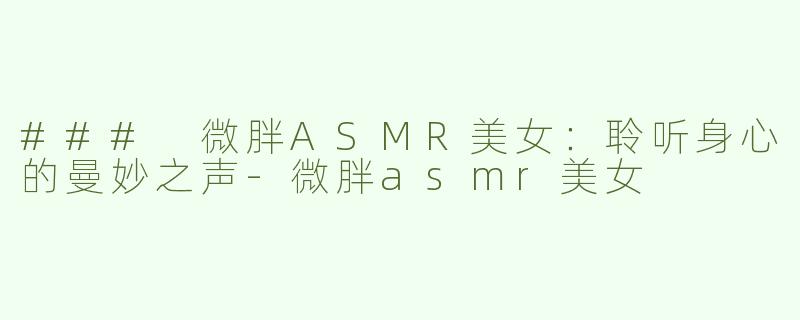 ### 微胖ASMR美女：聆听身心的曼妙之声-微胖asmr美女