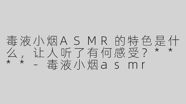 毒液小烟ASMR的特色是什么，让人听了有何感受？****