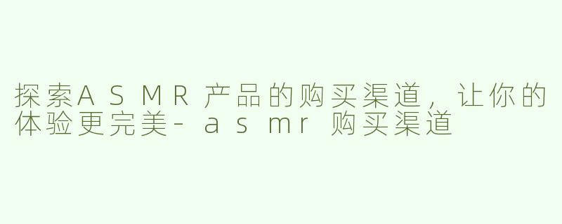 探索ASMR产品的购买渠道，让你的体验更完美-asmr购买渠道