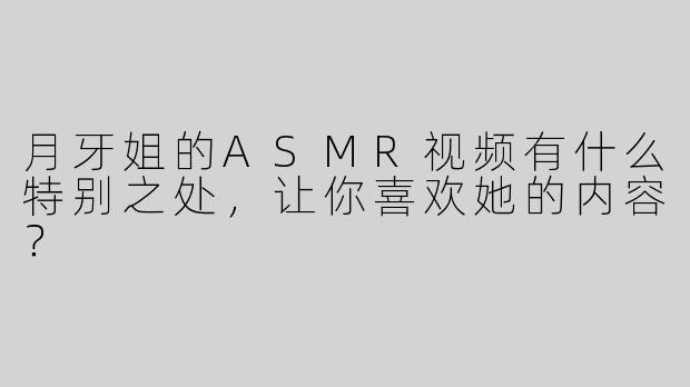 月牙姐的ASMR视频有什么特别之处，让你喜欢她的内容？