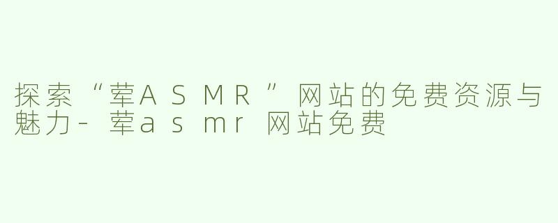 探索“荤ASMR”网站的免费资源与魅力-荤asmr网站免费