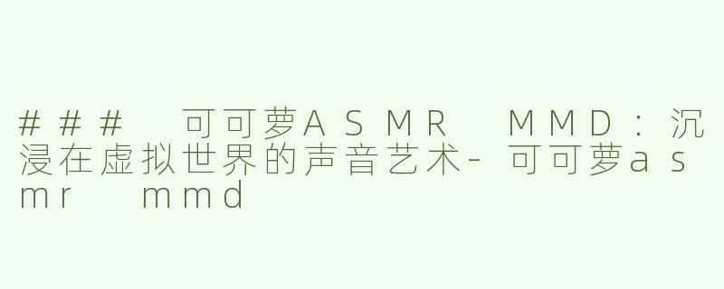 ### 可可萝ASMR MMD：沉浸在虚拟世界的声音艺术-可可萝asmr mmd