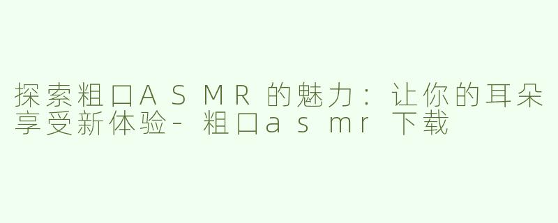 探索粗口ASMR的魅力：让你的耳朵享受新体验-粗口asmr下载