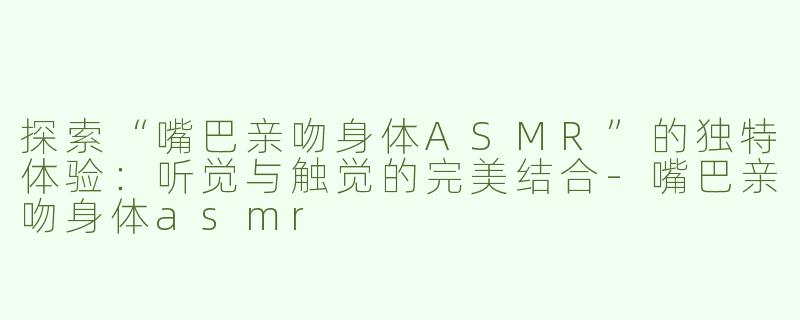 探索“嘴巴亲吻身体ASMR”的独特体验：听觉与触觉的完美结合-嘴巴亲吻身体asmr