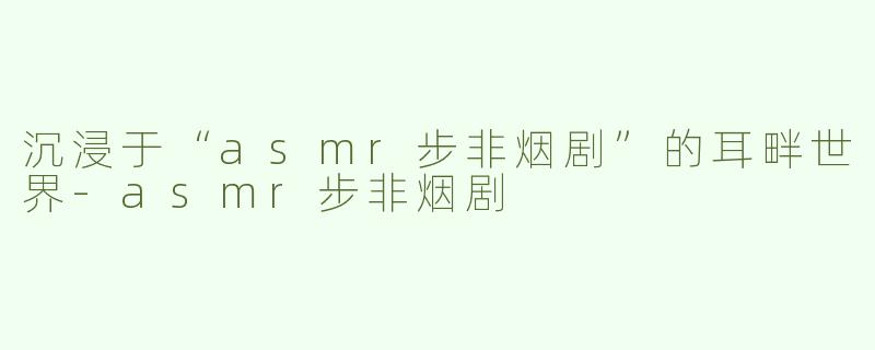 沉浸于“asmr步非烟剧”的耳畔世界-asmr步非烟剧