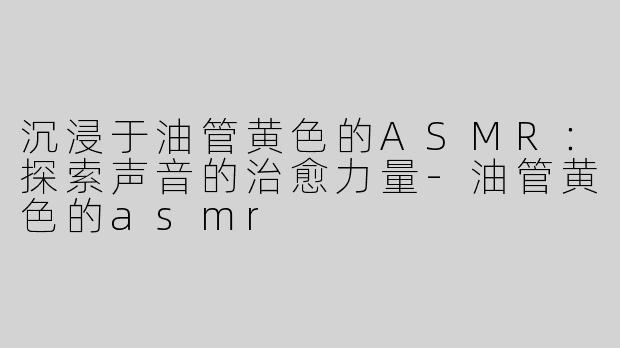沉浸于油管黄色的ASMR：探索声音的治愈力量-油管黄色的asmr